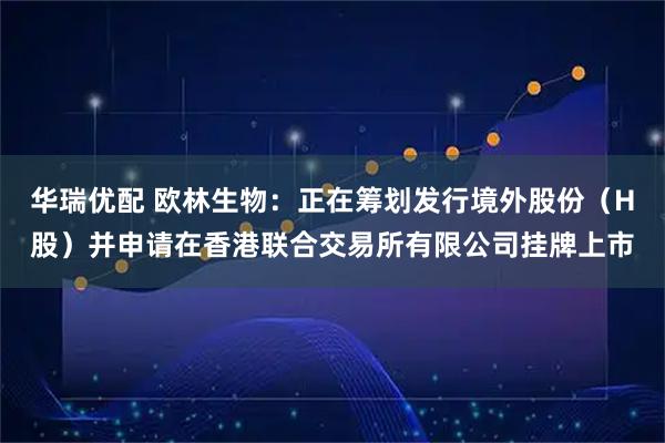 华瑞优配 欧林生物：正在筹划发行境外股份（H股）并申请在香港联合交易所有限公司挂牌上市