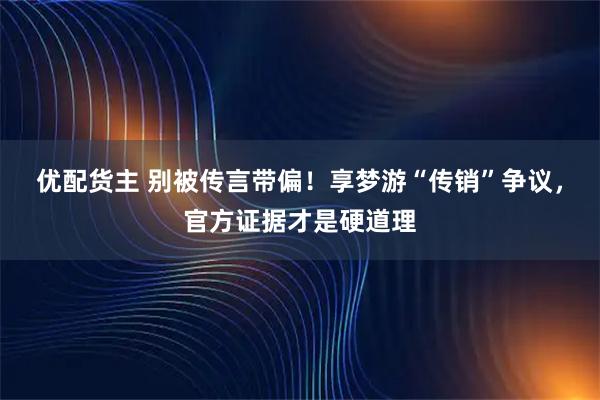 优配货主 别被传言带偏！享梦游“传销”争议，官方证据才是硬道理