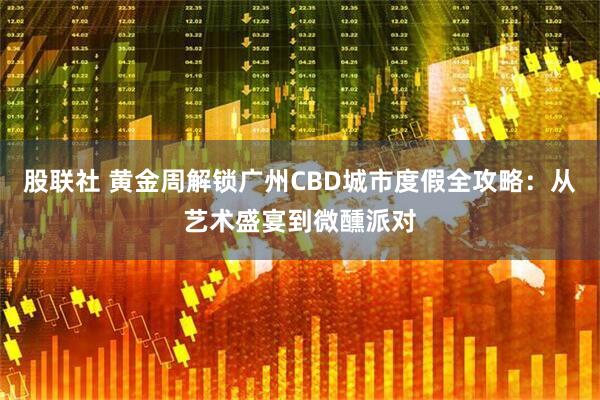 股联社 黄金周解锁广州CBD城市度假全攻略：从艺术盛宴到微醺派对