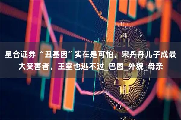 星合证券 “丑基因”实在是可怕，宋丹丹儿子成最大受害者，王室也逃不过_巴图_外貌_母亲