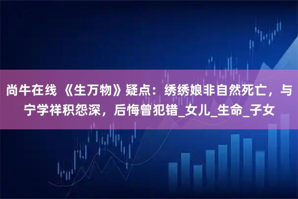 尚牛在线 《生万物》疑点：绣绣娘非自然死亡，与宁学祥积怨深，后悔曾犯错_女儿_生命_子女