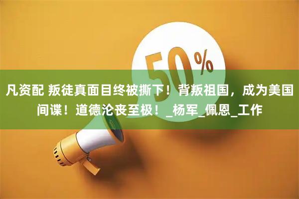 凡资配 叛徒真面目终被撕下！背叛祖国，成为美国间谍！道德沦丧至极！_杨军_佩恩_工作