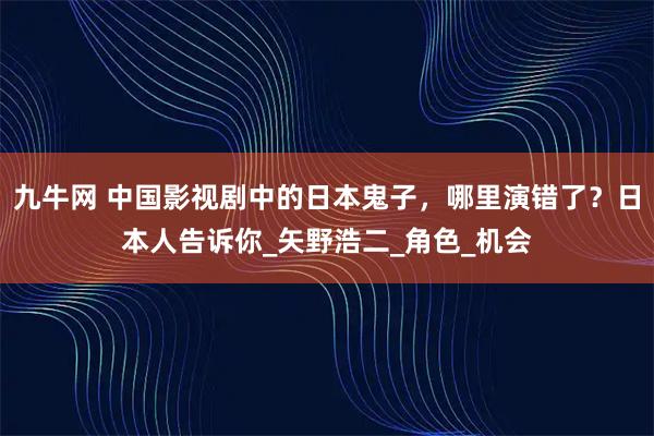 九牛网 中国影视剧中的日本鬼子，哪里演错了？日本人告诉你_矢野浩二_角色_机会