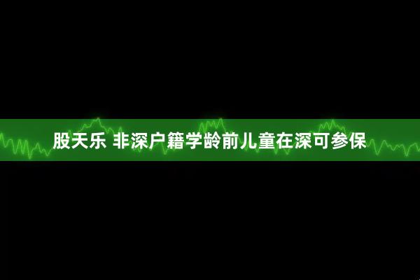 股天乐 非深户籍学龄前儿童在深可参保