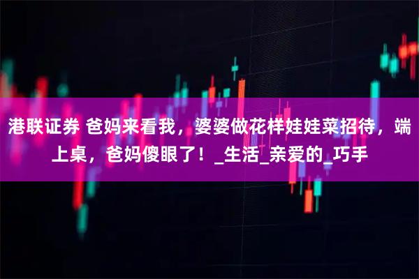 港联证券 爸妈来看我，婆婆做花样娃娃菜招待，端上桌，爸妈傻眼了！_生活_亲爱的_巧手