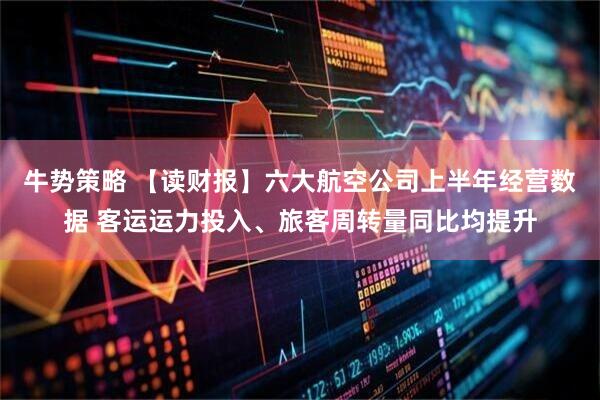 牛势策略 【读财报】六大航空公司上半年经营数据 客运运力投入、旅客周转量同比均提升