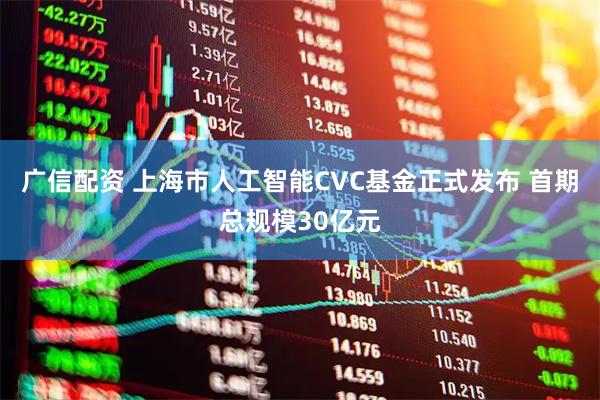 广信配资 上海市人工智能CVC基金正式发布 首期总规模30亿元