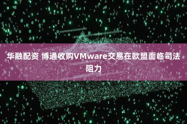 华融配资 博通收购VMware交易在欧盟面临司法阻力