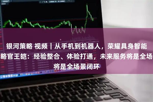 银河策略 视频｜从手机到机器人，荣耀具身智能首席战略官王皑：经验整合、体验打通，未来服务将是全场景闭环